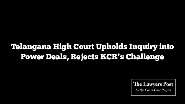 Telangana High Court Upholds Inquiry into Power Deals, Rejects KCR’s Challenge