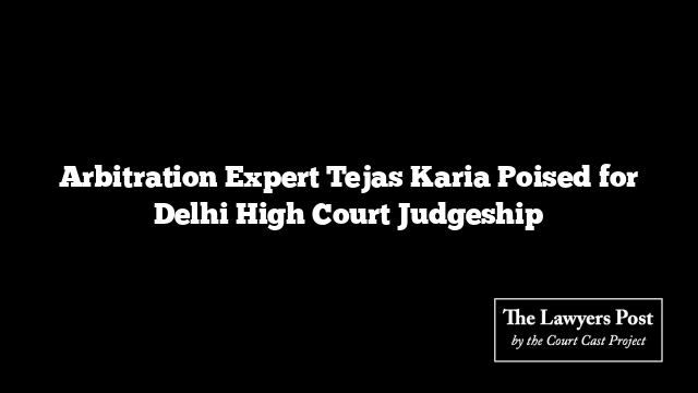 Arbitration Expert Tejas Karia Poised for Delhi High Court Judgeship