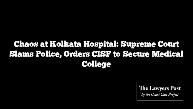 Chaos at Kolkata Hospital: Supreme Court Slams Police, Orders CISF to Secure Medical College
