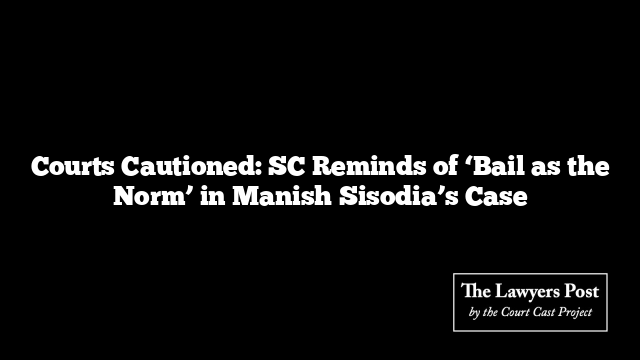 Courts Cautioned: SC Reminds of ‘Bail as the Norm’ in Manish Sisodia’s Case