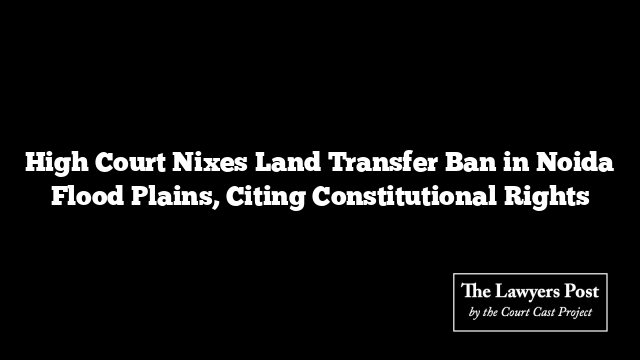 High Court Nixes Land Transfer Ban in Noida Flood Plains, Citing Constitutional Rights