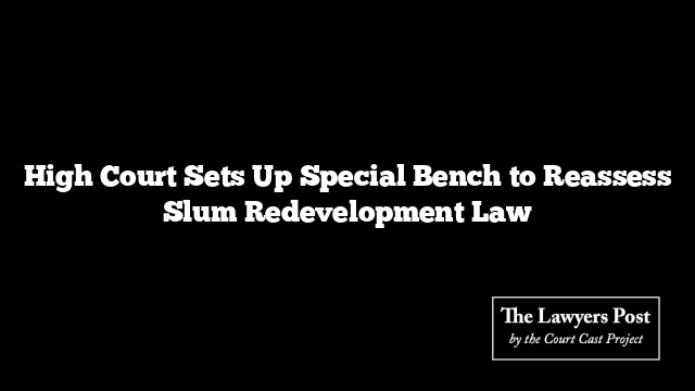 High Court Sets Up Special Bench to Reassess Slum Redevelopment Law