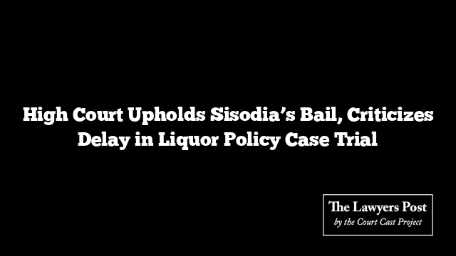 High Court Upholds Sisodia’s Bail, Criticizes Delay in Liquor Policy Case Trial