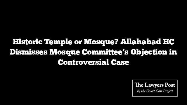 Historic Temple or Mosque? Allahabad HC Dismisses Mosque Committee’s Objection in Controversial Case