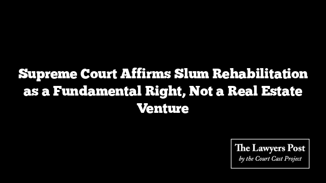 Supreme Court Affirms Slum Rehabilitation as a Fundamental Right, Not a Real Estate Venture