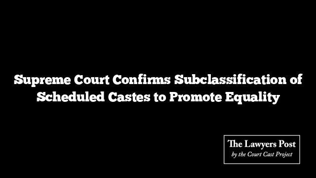 Supreme Court Confirms Subclassification of Scheduled Castes to Promote Equality