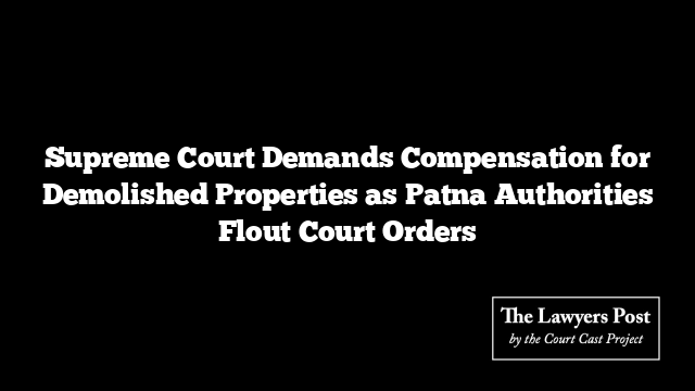 Supreme Court Demands Compensation for Demolished Properties as Patna Authorities Flout Court Orders