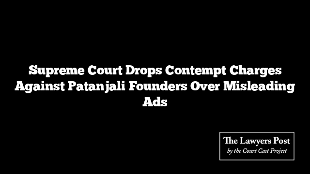 Supreme Court Drops Contempt Charges Against Patanjali Founders Over Misleading Ads