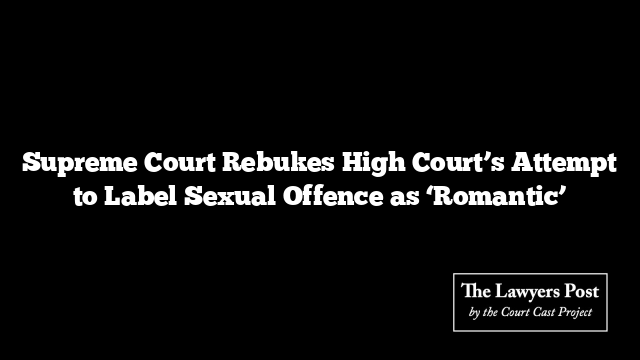Supreme Court Rebukes High Court’s Attempt to Label Sexual Offence as ‘Romantic’