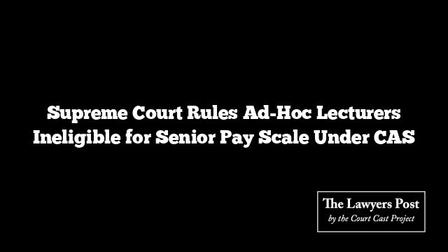 Supreme Court Rules Ad-Hoc Lecturers Ineligible for Senior Pay Scale Under CAS