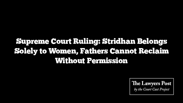 Supreme Court Ruling: Stridhan Belongs Solely to Women, Fathers Cannot Reclaim Without Permission