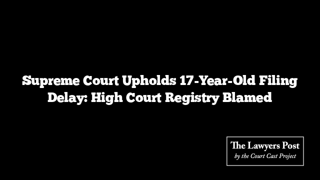 Supreme Court Upholds 17-Year-Old Filing Delay: High Court Registry Blamed