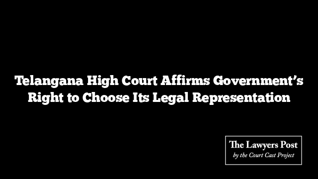 Telangana High Court Affirms Government’s Right to Choose Its Legal Representation