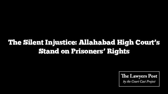 The Silent Injustice: Allahabad High Court’s Stand on Prisoners’ Rights