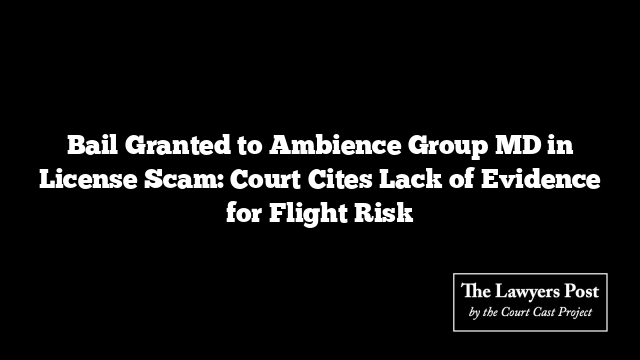 Bail Granted to Ambience Group MD in License Scam: Court Cites Lack of Evidence for Flight Risk