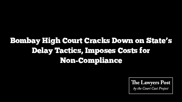 Bombay High Court Cracks Down on State’s Delay Tactics, Imposes Costs for Non-Compliance