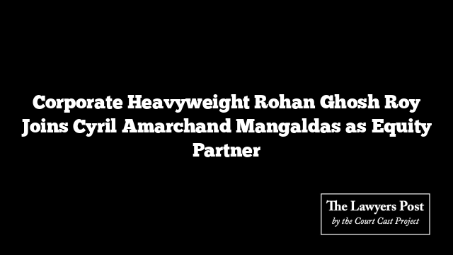 Corporate Heavyweight Rohan Ghosh Roy Joins Cyril Amarchand Mangaldas as Equity Partner