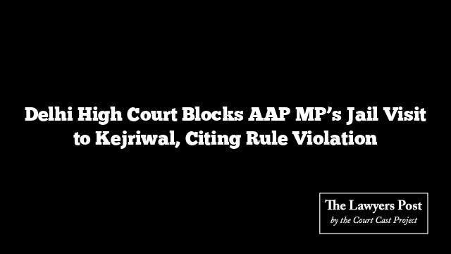 Delhi High Court Blocks AAP MP’s Jail Visit to Kejriwal, Citing Rule Violation