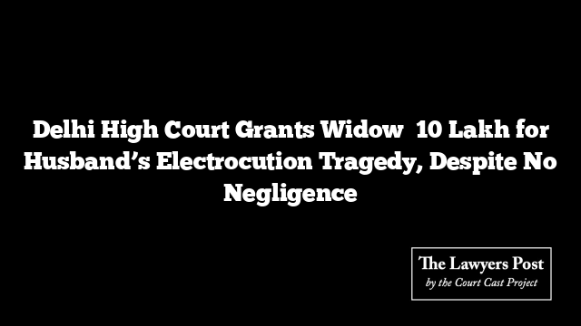Delhi High Court Grants Widow ₹10 Lakh for Husband’s Electrocution Tragedy, Despite No Negligence