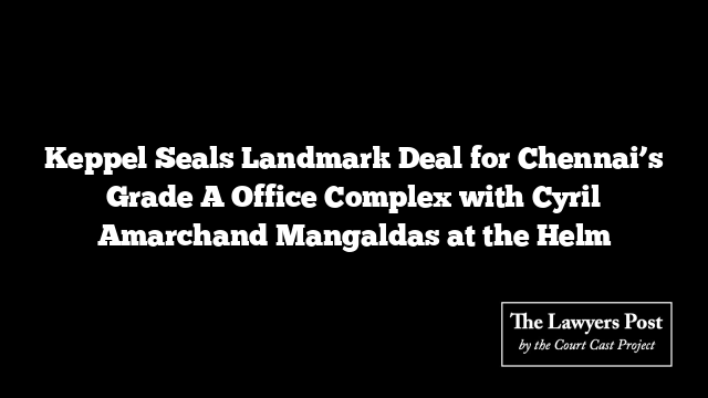 Keppel Seals Landmark Deal for Chennai’s Grade A Office Complex with Cyril Amarchand Mangaldas at the Helm