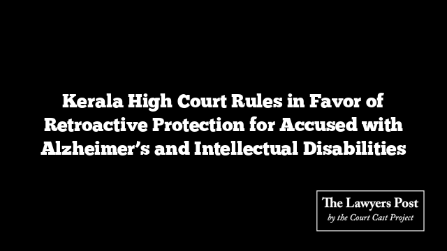 Kerala High Court Rules in Favor of Retroactive Protection for Accused with Alzheimer’s and Intellectual Disabilities