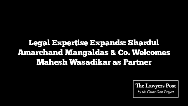 Legal Expertise Expands: Shardul Amarchand Mangaldas & Co. Welcomes Mahesh Wasadikar as Partner