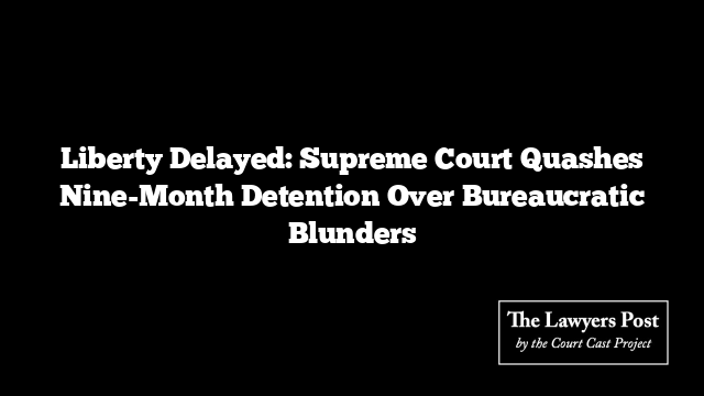 Liberty Delayed: Supreme Court Quashes Nine-Month Detention Over Bureaucratic Blunders