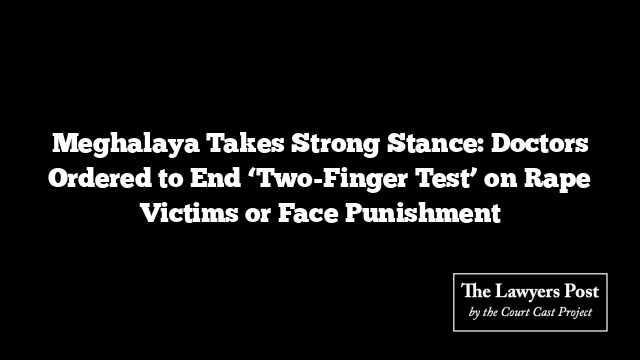 Meghalaya Takes Strong Stance: Doctors Ordered to End ‘Two-Finger Test’ on Rape Victims or Face Punishment