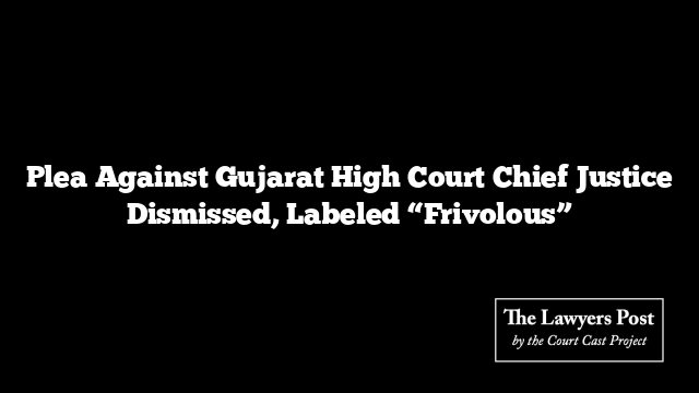 Plea Against Gujarat High Court Chief Justice Dismissed, Labeled “Frivolous”