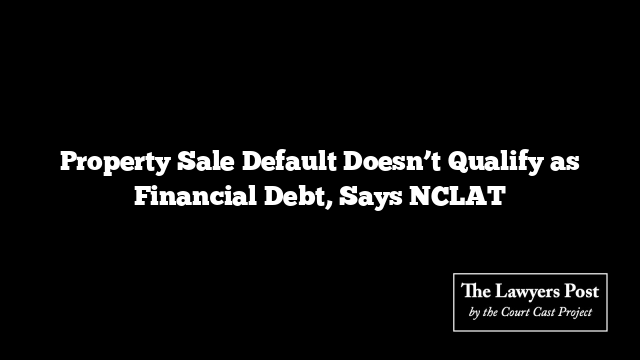 Property Sale Default Doesn’t Qualify as Financial Debt, Says NCLAT
