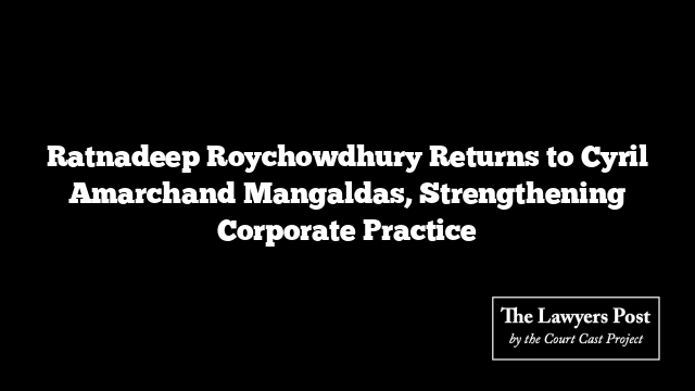 Ratnadeep Roychowdhury Returns to Cyril Amarchand Mangaldas, Strengthening Corporate Practice