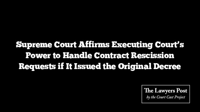 Supreme Court Affirms Executing Court’s Power to Handle Contract Rescission Requests if It Issued the Original Decree