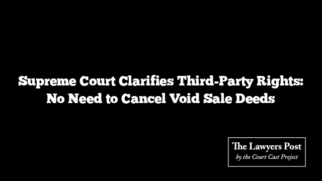 Supreme Court Clarifies Third-Party Rights: No Need to Cancel Void Sale Deeds