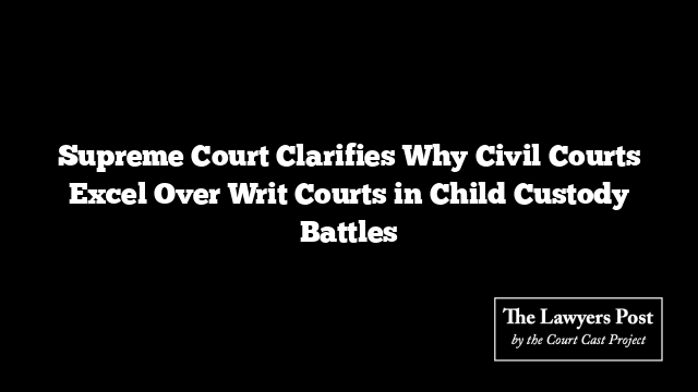 Supreme Court Clarifies Why Civil Courts Excel Over Writ Courts in Child Custody Battles