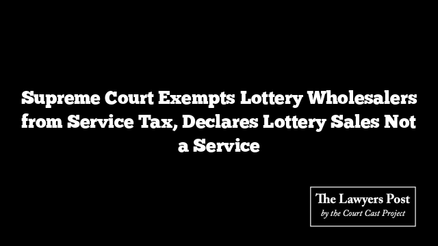 Supreme Court Exempts Lottery Wholesalers from Service Tax, Declares Lottery Sales Not a Service