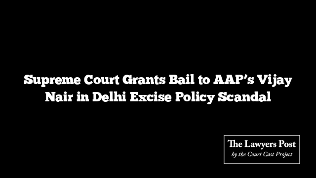 Supreme Court Grants Bail to AAP’s Vijay Nair in Delhi Excise Policy Scandal