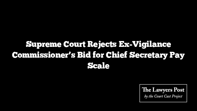 Supreme Court Rejects Ex-Vigilance Commissioner’s Bid for Chief Secretary Pay Scale