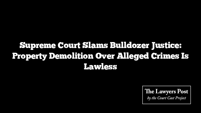 Supreme Court Slams Bulldozer Justice: Property Demolition Over Alleged Crimes Is Lawless