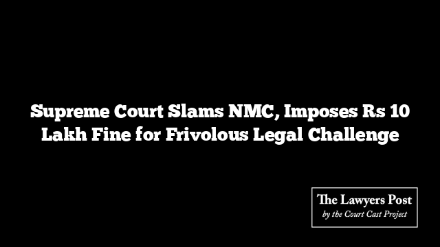Supreme Court Slams NMC, Imposes Rs 10 Lakh Fine for Frivolous Legal Challenge