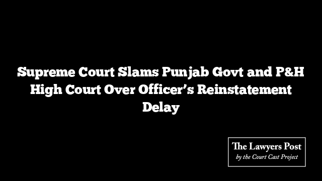 Supreme Court Slams Punjab Govt and P&H High Court Over Officer’s Reinstatement Delay