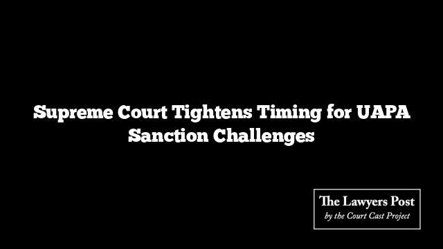 Supreme Court Tightens Timing for UAPA Sanction Challenges