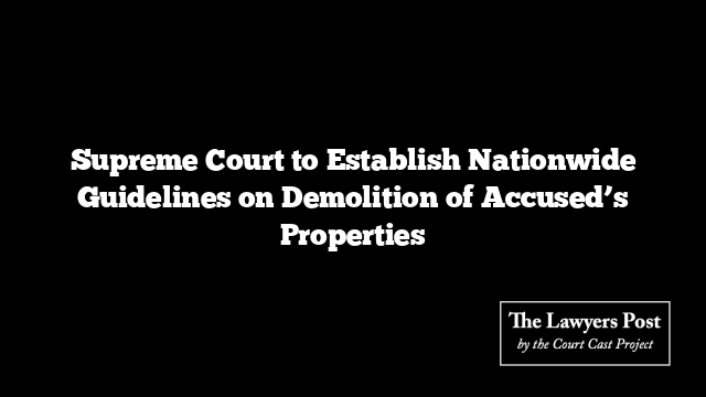 Supreme Court to Establish Nationwide Guidelines on Demolition of Accused’s Properties