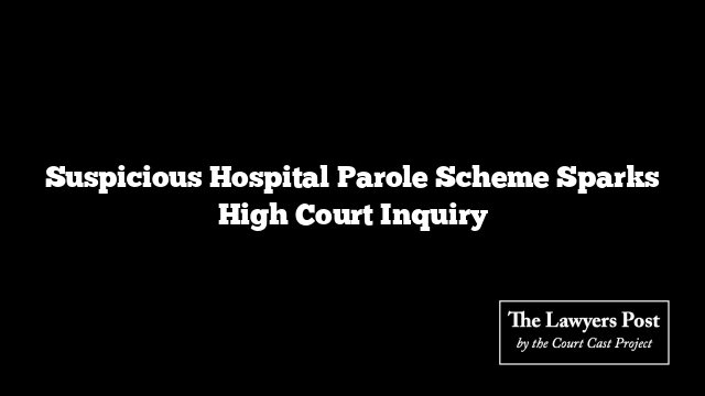 Suspicious Hospital Parole Scheme Sparks High Court Inquiry