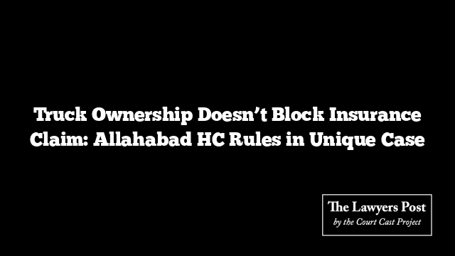 Truck Ownership Doesn’t Block Insurance Claim: Allahabad HC Rules in Unique Case