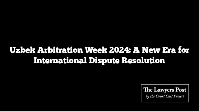 Uzbek Arbitration Week 2024: A New Era for International Dispute Resolution