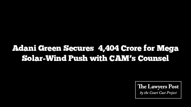 Adani Green Secures ₹4,404 Crore for Mega Solar-Wind Push with CAM’s Counsel