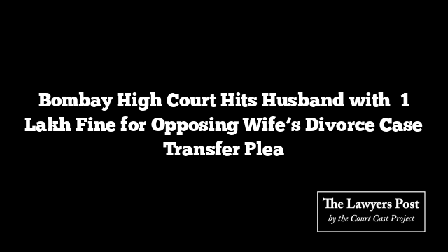 Bombay High Court Hits Husband with ₹1 Lakh Fine for Opposing Wife’s Divorce Case Transfer Plea