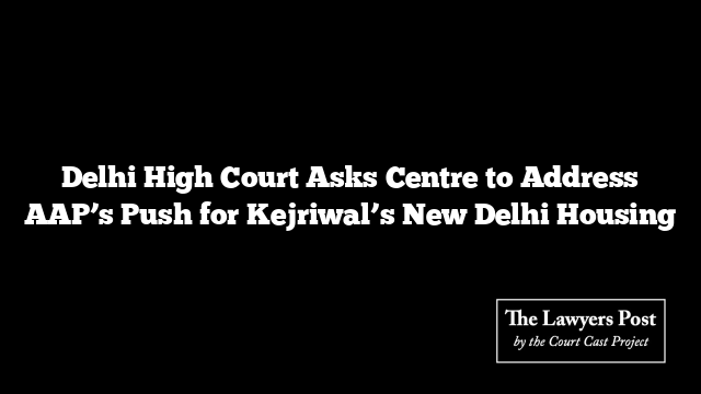 Delhi High Court Asks Centre to Address AAP’s Push for Kejriwal’s New Delhi Housing