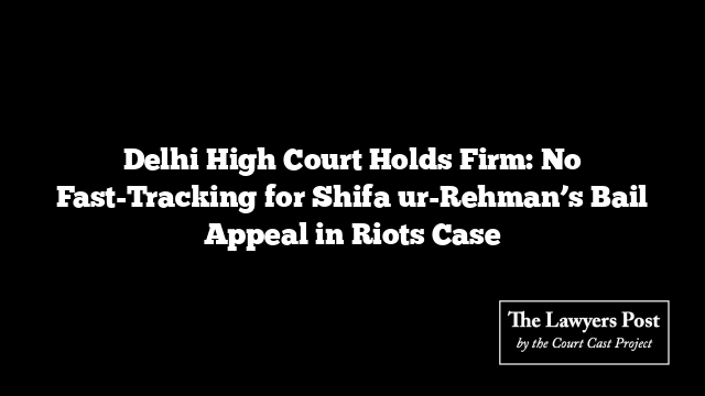 Delhi High Court Holds Firm: No Fast-Tracking for Shifa ur-Rehman’s Bail Appeal in Riots Case