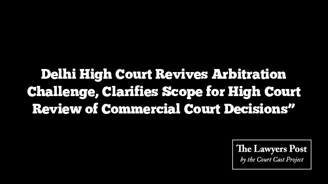 Delhi High Court Revives Arbitration Challenge, Clarifies Scope for High Court Review of Commercial Court Decisions”